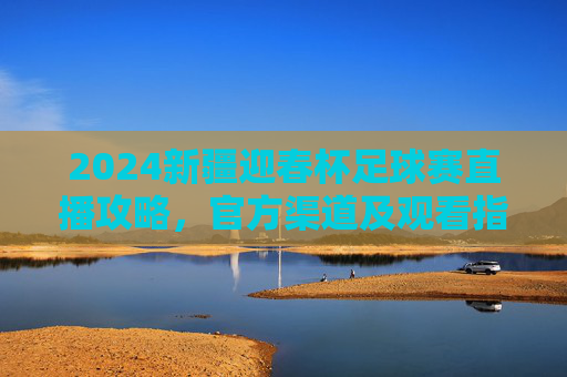2024新疆迎春杯足球赛直播攻略,官方渠道及观看指南