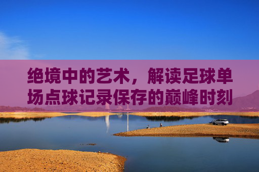 绝境中的艺术,解读足球单场点球记录保存的巅峰时刻