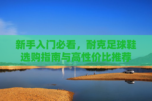 新手入门必看,耐克足球鞋选购指南与高性价比推荐