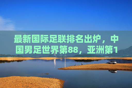 最新国际足联排名出炉,中国男足世界第88,亚洲第13,冲击世界杯之路在何方?