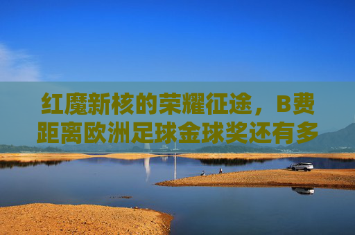 红魔新核的荣耀征途,B费距离欧洲足球金球奖还有多远?