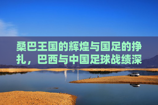 桑巴王国的辉煌与国足的挣扎,巴西与中国足球战绩深度对比