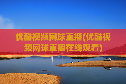 优酷视频网球直播(优酷视频网球直播在线观看)