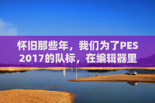 怀旧那些年,我们为了PES2017的队标,在编辑器里度过的无数个夜晚