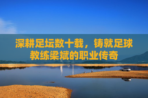 深耕足坛数十载,铸就足球教练梁斌的职业传奇