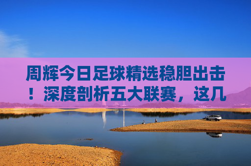 周辉今日足球精选稳胆出击!深度剖析五大联赛,这几场才是收米关键!