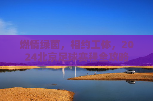 燃情绿茵,相约工体,2024北京足球赛程全攻略