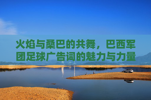 火焰与桑巴的共舞,巴西军团足球广告词的魅力与力量