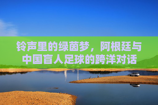 铃声里的绿茵梦,阿根廷与中国盲人足球的跨洋对话