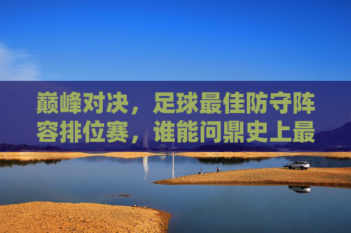 巅峰对决,足球最佳防守阵容排位赛,谁能问鼎史上最强防线?
