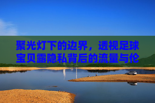 聚光灯下的边界,透视足球宝贝露隐私背后的流量与伦理