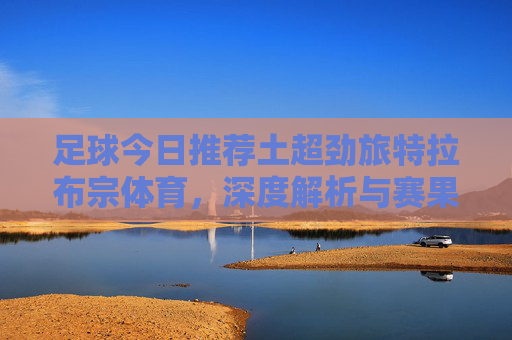 足球今日推荐土超劲旅特拉布宗体育,深度解析与赛果预测