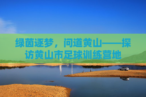 绿茵逐梦,问道黄山——探访黄山市足球训练营地