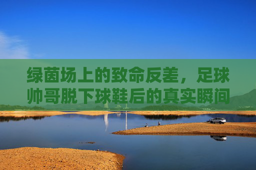 绿茵场上的致命反差,足球帅哥脱下球鞋后的真实瞬间