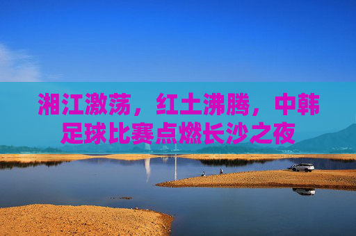 湘江激荡,红土沸腾,中韩足球比赛点燃长沙之夜