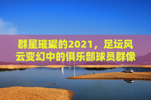 群星璀璨的2021,足坛风云变幻中的俱乐部球员群像