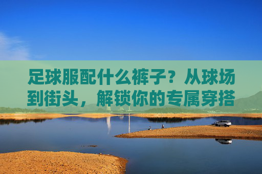 足球服配什么裤子?从球场到街头,解锁你的专属穿搭公式