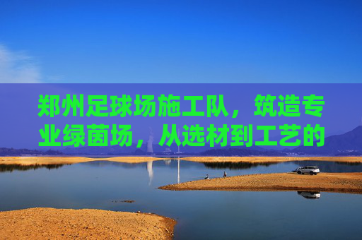 郑州足球场施工队,筑造专业绿茵场,从选材到工艺的全方位解析