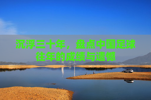 沉浮三十年,盘点中国足球往年的成绩与遗憾