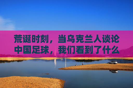 荒诞时刻,当乌克兰人谈论中国足球,我们看到了什么?
