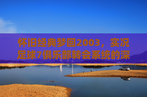 怀旧经典梦回2003,实况足球7俱乐部转会系统的深度解析与回忆
