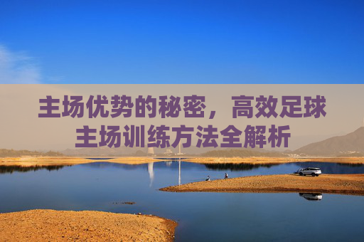 主场优势的秘密,高效足球主场训练方法全解析