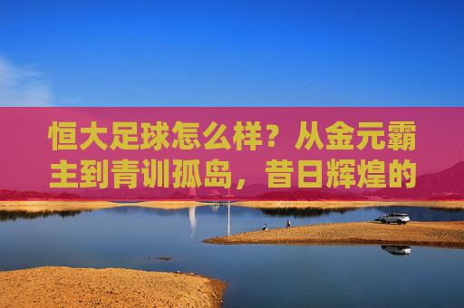 恒大足球怎么样?从金元霸主到青训孤岛,昔日辉煌的落幕与反思