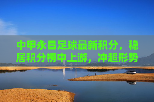 中甲永昌足球最新积分,稳居积分榜中上游,冲超形势一片大好