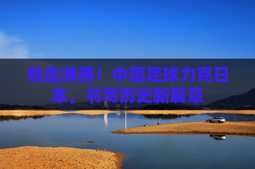 热血沸腾!中国足球力克日本,书写历史新篇章
