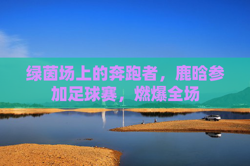 绿茵场上的奔跑者,鹿晗参加足球赛,燃爆全场
