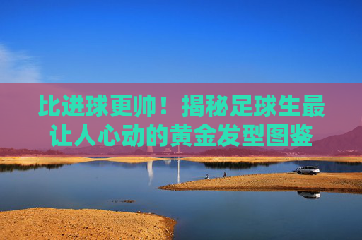 比进球更帅!揭秘足球生最让人心动的黄金发型图鉴