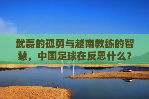 武磊的孤勇与越南教练的智慧,中国足球在反思什么?