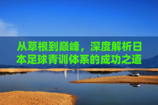 从草根到巅峰,深度解析日本足球青训体系的成功之道