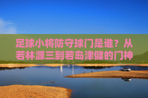 足球小将防守球门是谁?从若林源三到若岛津健的门神传承