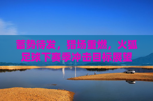 蓄势待发,猎场重燃,火狐足球下赛季冲击目标展望