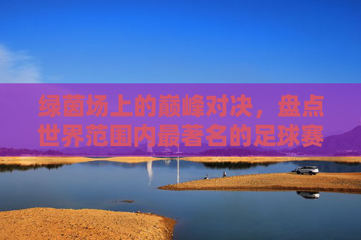 绿茵场上的巅峰对决,盘点世界范围内最著名的足球赛事