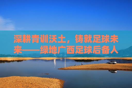 深耕青训沃土,铸就足球未来——绿地广西足球后备人才培养纪实