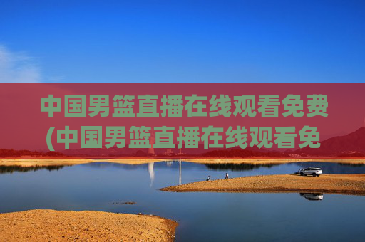 中国男篮直播在线观看免费(中国男篮直播在线观看免费视频)