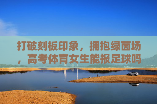 打破刻板印象,拥抱绿茵场,高考体育女生能报足球吗?