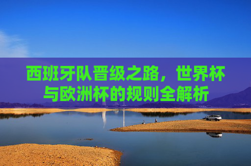 西班牙队晋级之路,世界杯与欧洲杯的规则全解析