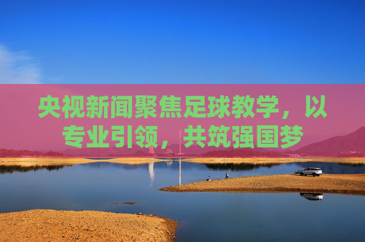 央视新闻聚焦足球教学,以专业引领,共筑强国梦