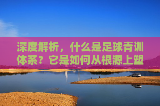 深度解析,什么是足球青训体系?它是如何从根源上塑造球星诞生的?