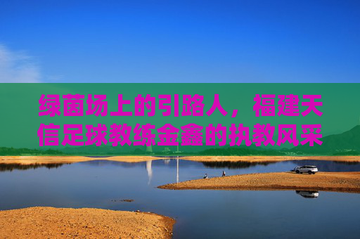 绿茵场上的引路人,福建天信足球教练金鑫的执教风采