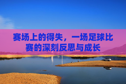 赛场上的得失,一场足球比赛的深刻反思与成长