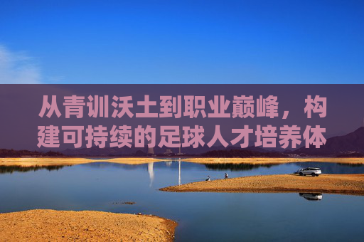 从青训沃土到职业巅峰,构建可持续的足球人才培养体系