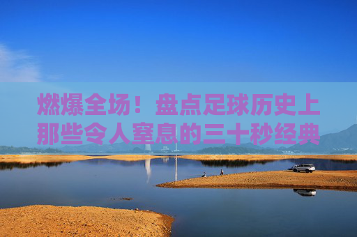 燃爆全场!盘点足球历史上那些令人窒息的三十秒经典反击动作