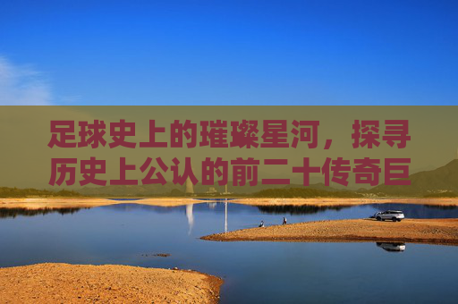 足球史上的璀璨星河,探寻历史上公认的前二十传奇巨星
