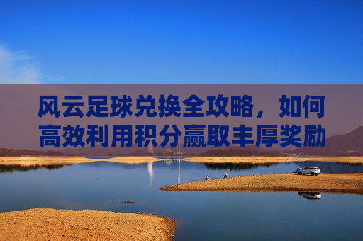 风云足球兑换全攻略,如何高效利用积分赢取丰厚奖励