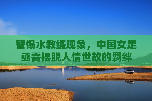 警惕水教练现象,中国女足亟需摆脱人情世故的羁绊