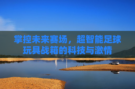 掌控未来赛场,超智能足球玩具战箱的科技与激情
